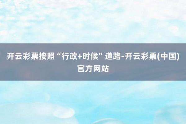 开云彩票按照“行政+时候”道路-开云彩票(中国)官方网站