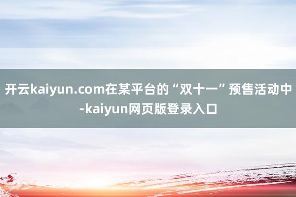 开云kaiyun.com在某平台的“双十一”预售活动中-kaiyun网页版登录入口