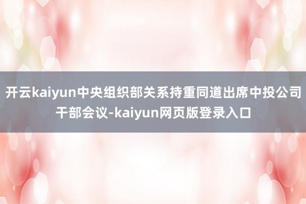 开云kaiyun中央组织部关系持重同道出席中投公司干部会议-kaiyun网页版登录入口