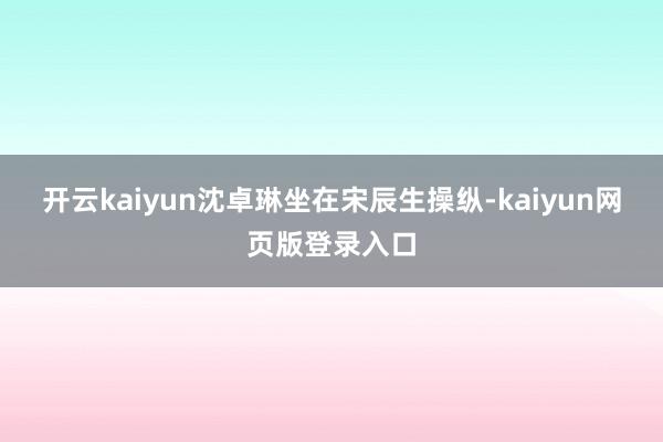 开云kaiyun沈卓琳坐在宋辰生操纵-kaiyun网页版登录入口