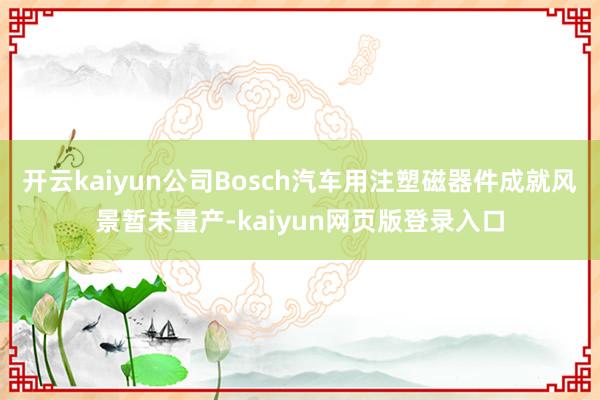 开云kaiyun公司Bosch汽车用注塑磁器件成就风景暂未量产-kaiyun网页版登录入口