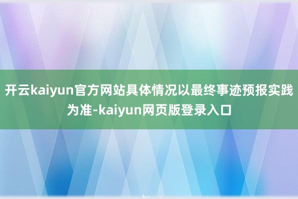 开云kaiyun官方网站具体情况以最终事迹预报实践为准-kaiyun网页版登录入口