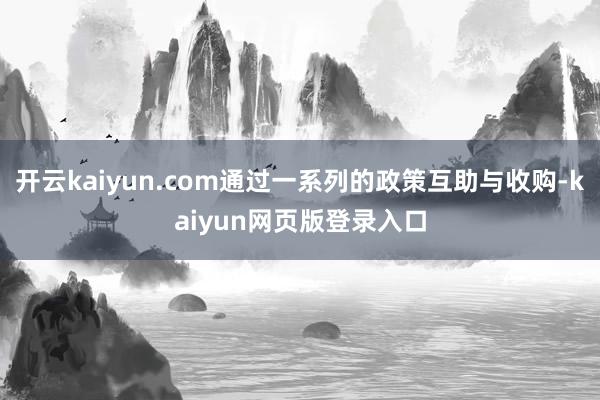 开云kaiyun.com通过一系列的政策互助与收购-kaiyun网页版登录入口