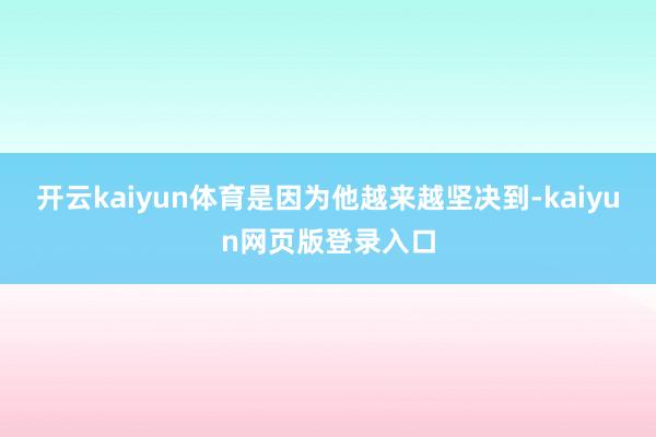 开云kaiyun体育是因为他越来越坚决到-kaiyun网页版登录入口