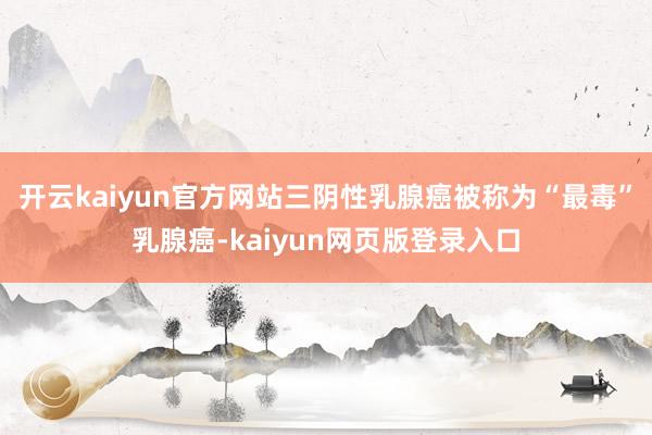 开云kaiyun官方网站三阴性乳腺癌被称为“最毒”乳腺癌-kaiyun网页版登录入口