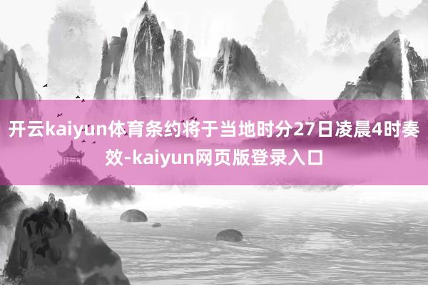 开云kaiyun体育条约将于当地时分27日凌晨4时奏效-kaiyun网页版登录入口