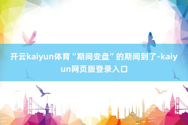 开云kaiyun体育“期间变盘”的期间到了-kaiyun网页版登录入口