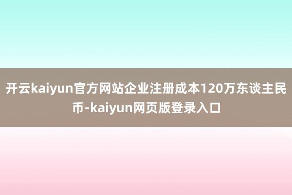 开云kaiyun官方网站企业注册成本120万东谈主民币-kaiyun网页版登录入口