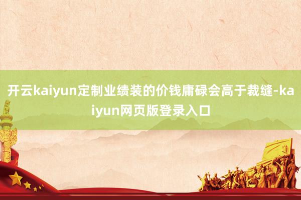 开云kaiyun定制业绩装的价钱庸碌会高于裁缝-kaiyun网页版登录入口